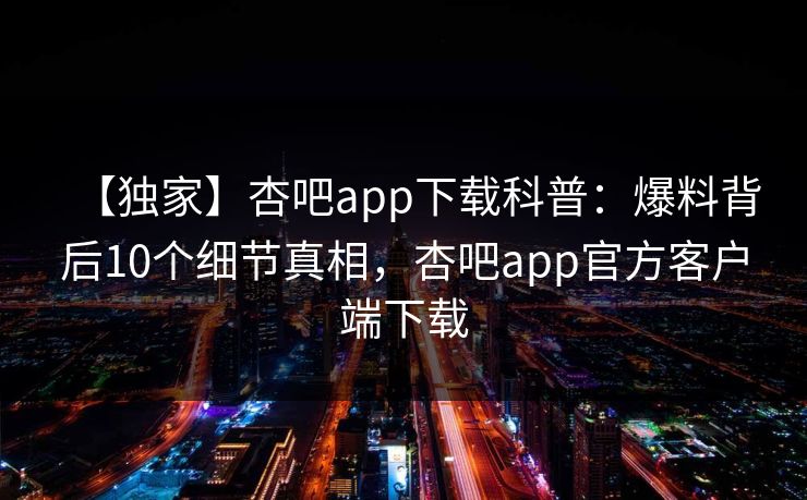 【独家】杏吧app下载科普：爆料背后10个细节真相，杏吧app官方客户端下载