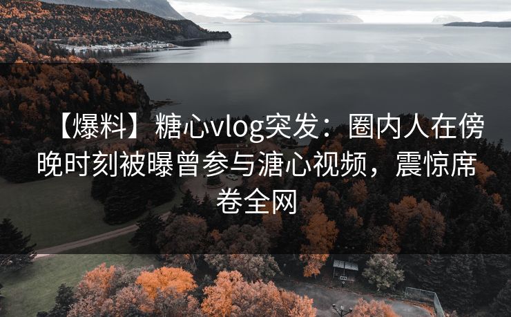 【爆料】糖心vlog突发：圈内人在傍晚时刻被曝曾参与溏心视频，震惊席卷全网