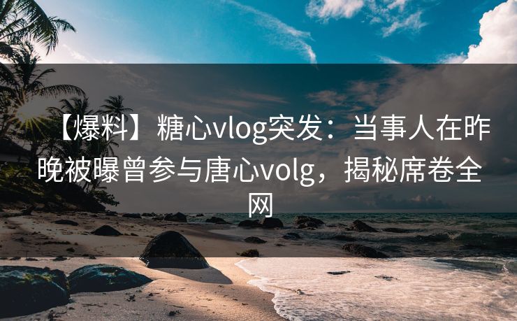 【爆料】糖心vlog突发：当事人在昨晚被曝曾参与唐心volg，揭秘席卷全网