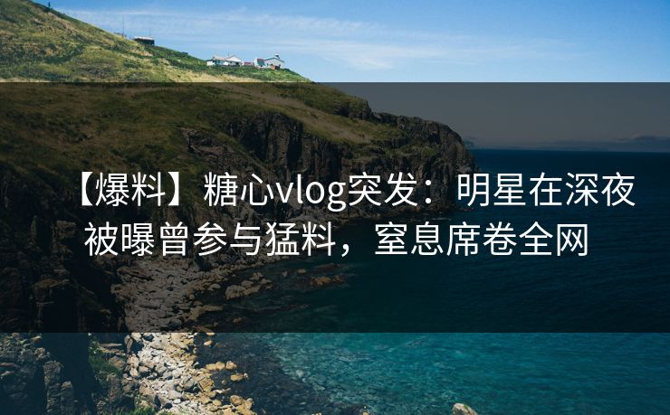 【爆料】糖心vlog突发：明星在深夜被曝曾参与猛料，窒息席卷全网
