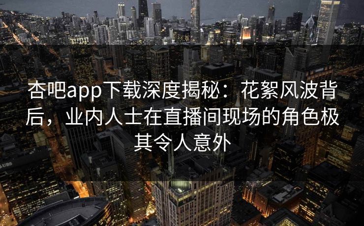 杏吧app下载深度揭秘：花絮风波背后，业内人士在直播间现场的角色极其令人意外