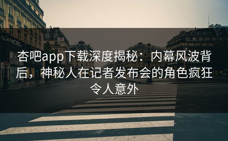 杏吧app下载深度揭秘：内幕风波背后，神秘人在记者发布会的角色疯狂令人意外