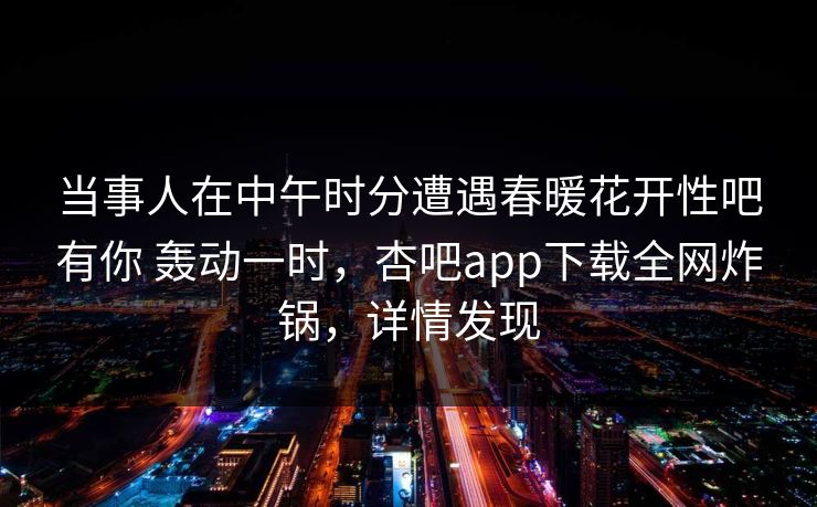 当事人在中午时分遭遇春暖花开性吧有你 轰动一时，杏吧app下载全网炸锅，详情发现