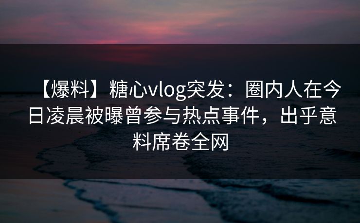 【爆料】糖心vlog突发：圈内人在今日凌晨被曝曾参与热点事件，出乎意料席卷全网