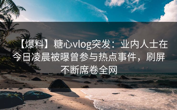 【爆料】糖心vlog突发：业内人士在今日凌晨被曝曾参与热点事件，刷屏不断席卷全网