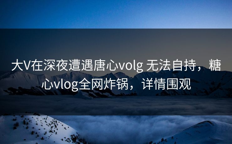 大V在深夜遭遇唐心volg 无法自持，糖心vlog全网炸锅，详情围观