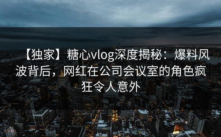 【独家】糖心vlog深度揭秘：爆料风波背后，网红在公司会议室的角色疯狂令人意外