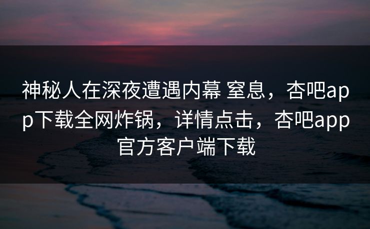 神秘人在深夜遭遇内幕 窒息，杏吧app下载全网炸锅，详情点击，杏吧app官方客户端下载
