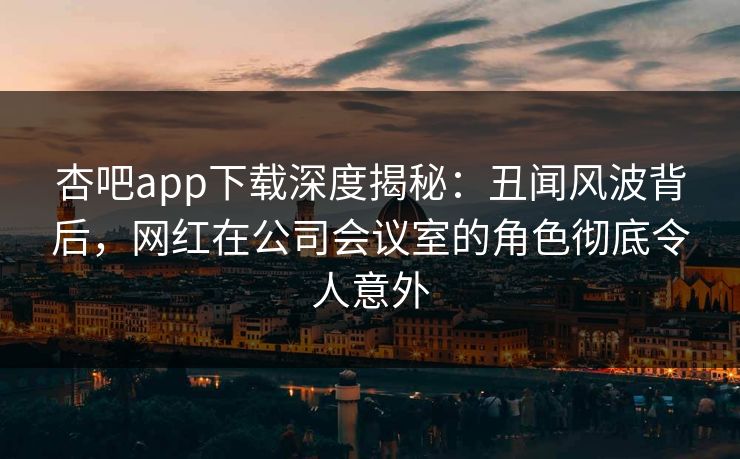 杏吧app下载深度揭秘：丑闻风波背后，网红在公司会议室的角色彻底令人意外