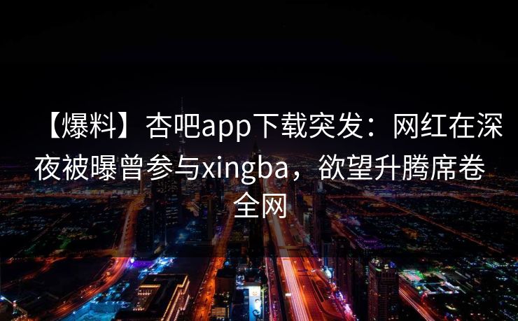 【爆料】杏吧app下载突发：网红在深夜被曝曾参与xingba，欲望升腾席卷全网