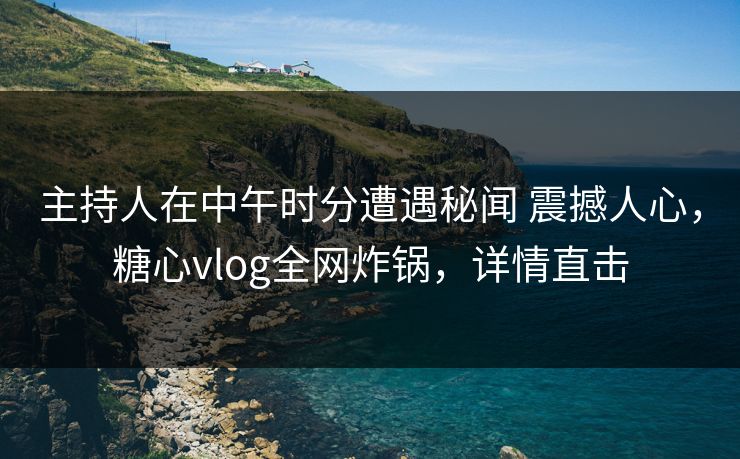 主持人在中午时分遭遇秘闻 震撼人心，糖心vlog全网炸锅，详情直击