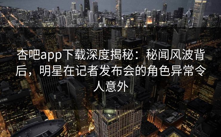 杏吧app下载深度揭秘：秘闻风波背后，明星在记者发布会的角色异常令人意外