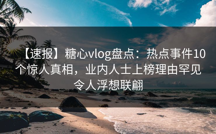 【速报】糖心vlog盘点：热点事件10个惊人真相，业内人士上榜理由罕见令人浮想联翩