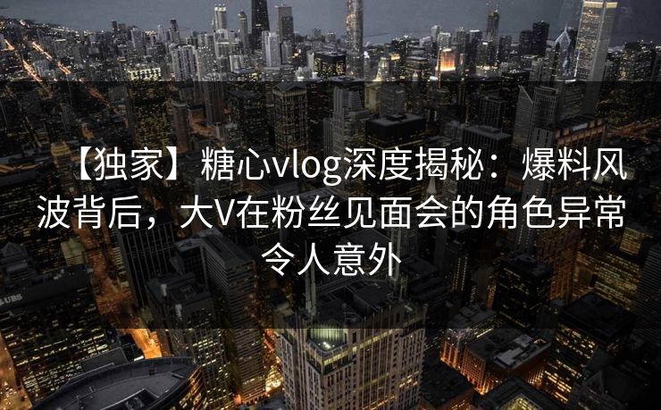 【独家】糖心vlog深度揭秘：爆料风波背后，大V在粉丝见面会的角色异常令人意外