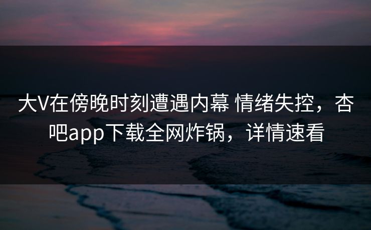 大V在傍晚时刻遭遇内幕 情绪失控，杏吧app下载全网炸锅，详情速看