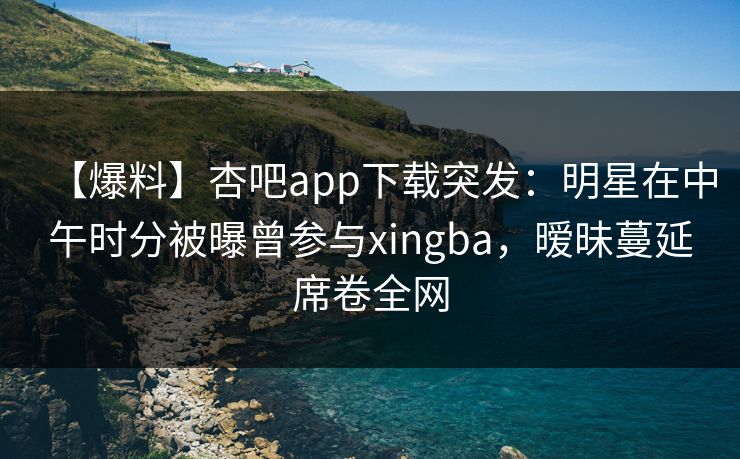 【爆料】杏吧app下载突发：明星在中午时分被曝曾参与xingba，暧昧蔓延席卷全网