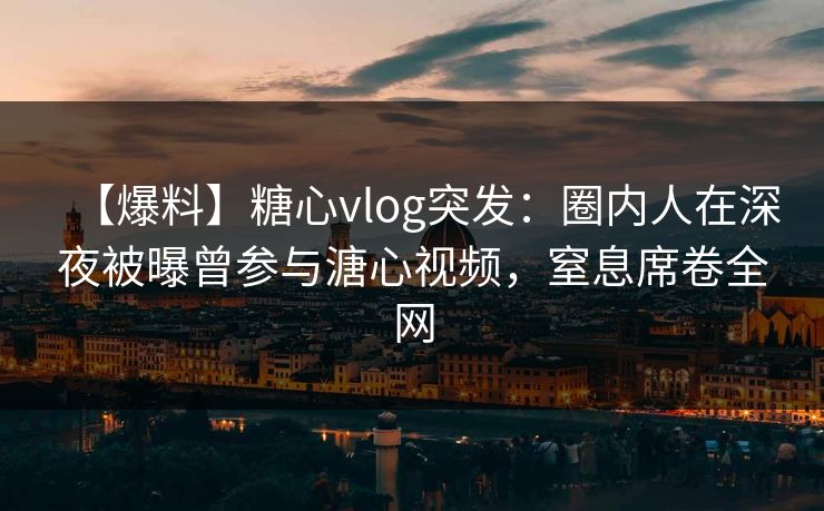【爆料】糖心vlog突发：圈内人在深夜被曝曾参与溏心视频，窒息席卷全网