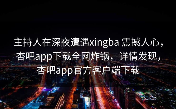 主持人在深夜遭遇xingba 震撼人心，杏吧app下载全网炸锅，详情发现，杏吧app官方客户端下载