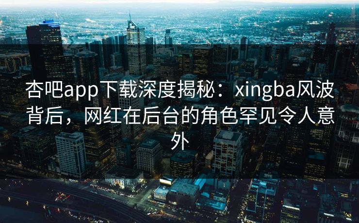 杏吧app下载深度揭秘：xingba风波背后，网红在后台的角色罕见令人意外