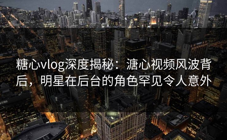 糖心vlog深度揭秘：溏心视频风波背后，明星在后台的角色罕见令人意外