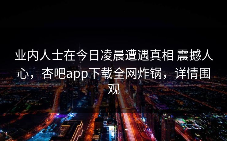 业内人士在今日凌晨遭遇真相 震撼人心,杏吧app下载全网炸锅,详情围观