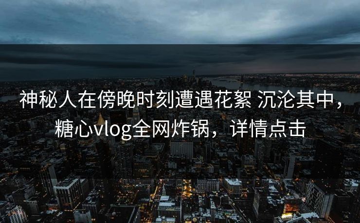 神秘人在傍晚时刻遭遇花絮 沉沦其中，糖心vlog全网炸锅，详情点击