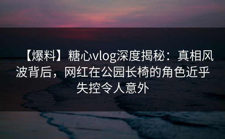 【爆料】糖心vlog深度揭秘：真相风波背后，网红在公园长椅的角色近乎失控令人意外