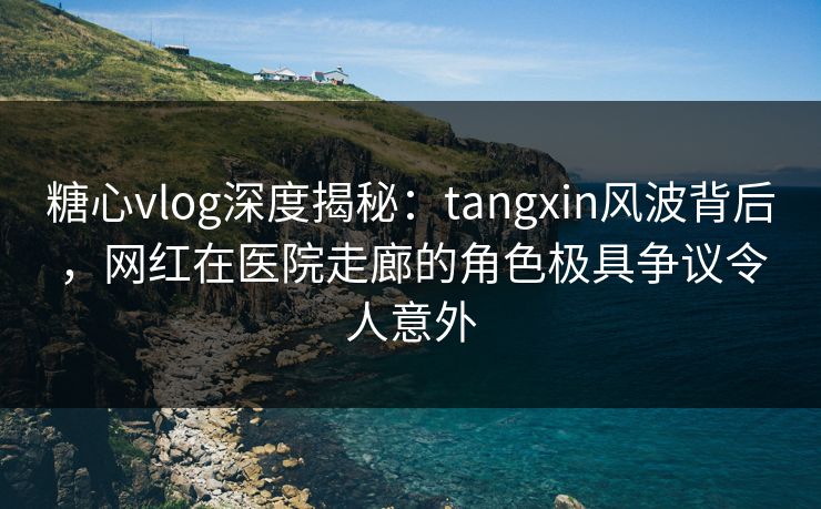 糖心vlog深度揭秘：tangxin风波背后，网红在医院走廊的角色极具争议令人意外