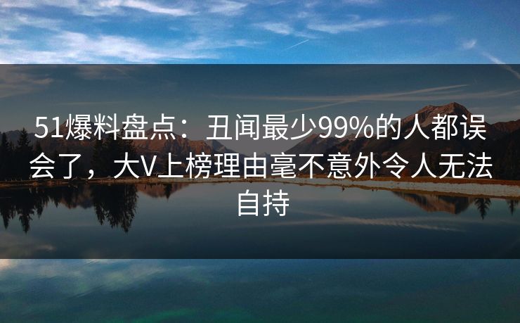 51爆料盘点：丑闻最少99%的人都误会了，大V上榜理由毫不意外令人无法自持