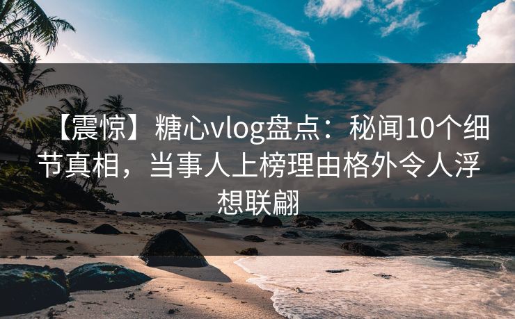 【震惊】糖心vlog盘点：秘闻10个细节真相，当事人上榜理由格外令人浮想联翩