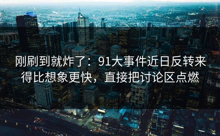 刚刷到就炸了：91大事件近日反转来得比想象更快，直接把讨论区点燃